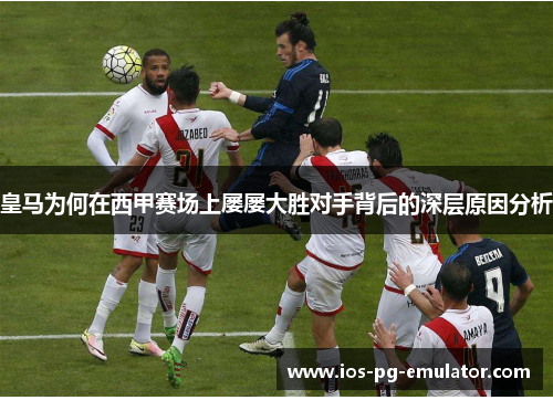 皇马为何在西甲赛场上屡屡大胜对手背后的深层原因分析 皇马为何在西甲赛场上屡屡大胜对手背后的深层原因分析