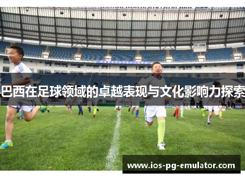 巴西在足球领域的卓越表现与文化影响力探索 巴西在足球领域的卓越表现与文化影响力探索