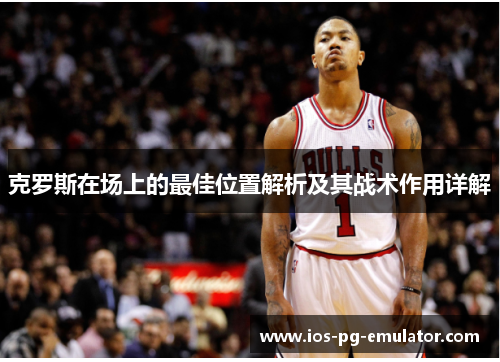 克罗斯在场上的最佳位置解析及其战术作用详解 克罗斯在场上的最佳位置解析及其战术作用详解