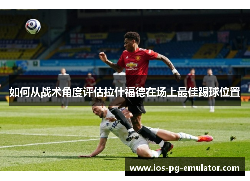 如何从战术角度评估拉什福德在场上最佳踢球位置 如何从战术角度评估拉什福德在场上最佳踢球位置