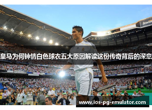 皇马为何钟情白色球衣五大原因解读这份传奇背后的深意 皇马为何钟情白色球衣五大原因解读这份传奇背后的深意
