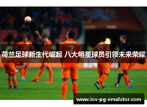 荷兰足球新生代崛起 八大明星球员引领未来荣耀 荷兰足球新生代崛起 八大明星球员引领未来荣耀