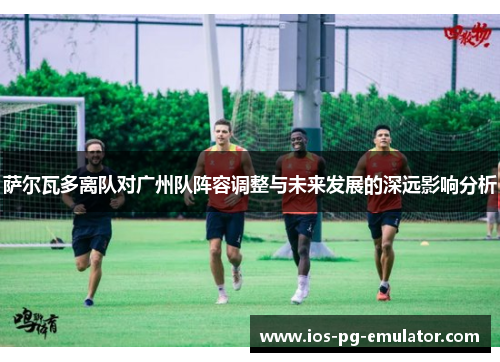 萨尔瓦多离队对广州队阵容调整与未来发展的深远影响分析 萨尔瓦多离队对广州队阵容调整与未来发展的深远影响分析