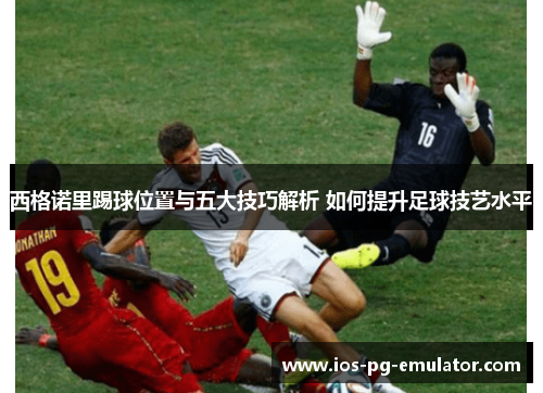西格诺里踢球位置与五大技巧解析 如何提升足球技艺水平 西格诺里踢球位置与五大技巧解析 如何提升足球技艺水平