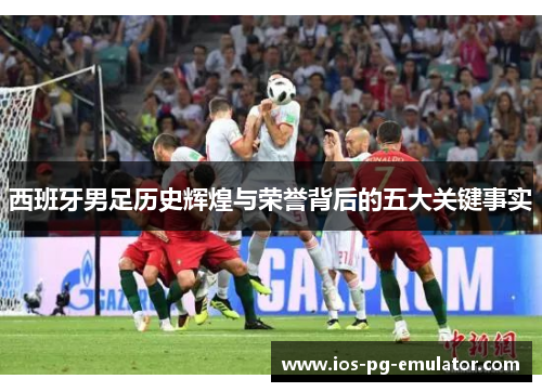 西班牙男足历史辉煌与荣誉背后的五大关键事实 西班牙男足历史辉煌与荣誉背后的五大关键事实