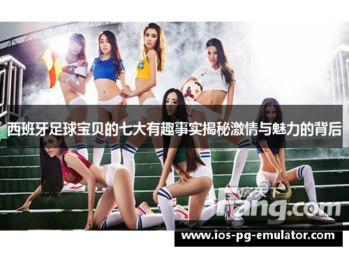 西班牙足球宝贝的七大有趣事实揭秘激情与魅力的背后 西班牙足球宝贝的七大有趣事实揭秘激情与魅力的背后