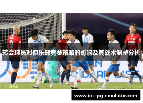 转会球员对俱乐部竞赛策略的影响及其战术调整分析 转会球员对俱乐部竞赛策略的影响及其战术调整分析
