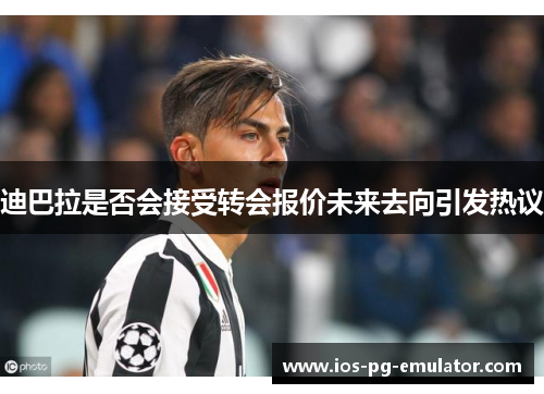 迪巴拉是否会接受转会报价未来去向引发热议 迪巴拉是否会接受转会报价未来去向引发热议