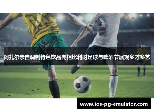 阿扎尔亲自调制特色饮品亮相比利时足球与啤酒节展现多才多艺 阿扎尔亲自调制特色饮品亮相比利时足球与啤酒节展现多才多艺