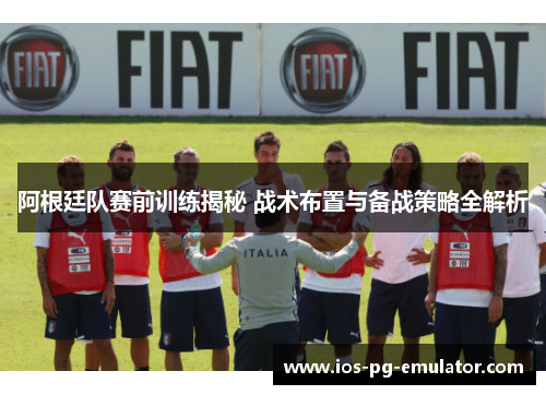阿根廷队赛前训练揭秘 战术布置与备战策略全解析 阿根廷队赛前训练揭秘 战术布置与备战策略全解析