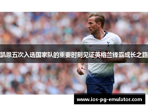 凯恩五次入选国家队的重要时刻见证英格兰锋霸成长之路 凯恩五次入选国家队的重要时刻见证英格兰锋霸成长之路