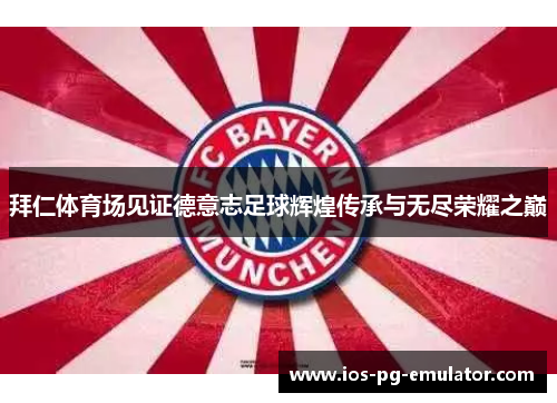 拜仁体育场见证德意志足球辉煌传承与无尽荣耀之巅 拜仁体育场见证德意志足球辉煌传承与无尽荣耀之巅