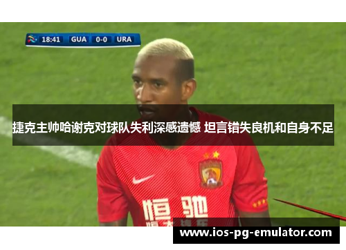 捷克主帅哈谢克对球队失利深感遗憾 坦言错失良机和自身不足