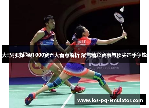 大马羽球超级1000赛五大看点解析 聚焦精彩赛事与顶尖选手争锋