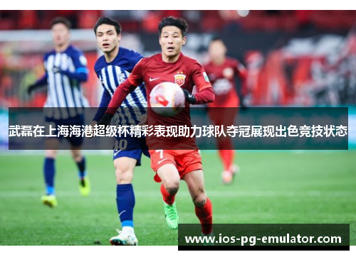 武磊在上海海港超级杯精彩表现助力球队夺冠展现出色竞技状态