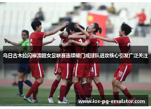 乌日古木拉闪耀澳超女足联赛连续破门成球队进攻核心引发广泛关注