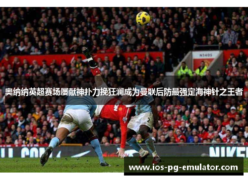 奥纳纳英超赛场屡献神扑力挽狂澜成为曼联后防最强定海神针之王者