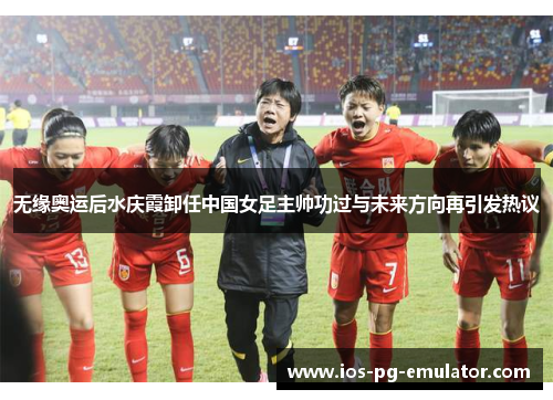 无缘奥运后水庆霞卸任中国女足主帅功过与未来方向再引发热议