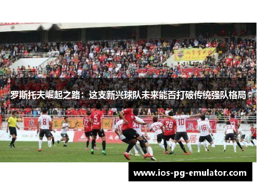 罗斯托夫崛起之路：这支新兴球队未来能否打破传统强队格局