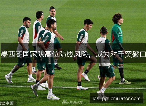 墨西哥国家队高位防线风险，成为对手突破口